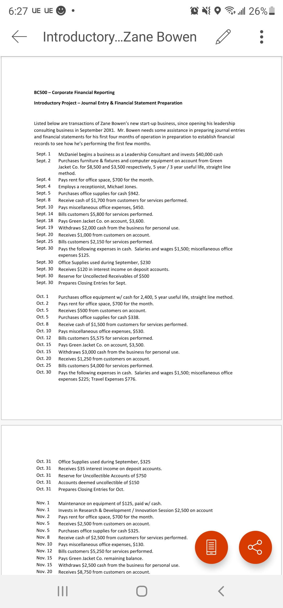 6:27 UE UE O
all 26%!
Introductory..Zane Bowen
BC500 – Corporate Financial Reporting
Introductory Project – Journal Entry & Financial Statement Preparation
Listed below are transactions of Zane Bowen's new start-up business, since opening his leadership
consulting business in September 20X1. Mr. Bowen needs some assistance in preparing journal entries
and financial statements for his first four months of operation in preparation to establish financial
records to see how he's performing the first few months.
Sept. 1
McDaniel begins a business as a Leadership Consultant and invests $40,000 cash
Purchases furniture & fixtures and computer equipment on account from Green
Jacket Co. for $8,500 and $3,500 respectively, 5 year / 3 year useful life, straight line
method.
Sept. 2
Sept. 4
Pays rent for office space, $700 for the month.
Sept. 4
Employs a receptionist, Michael Jones.
Purchases office supplies for cash $942.
Sept. 5
Sept. 8
Receive cash of $1,700 from customers for services performed.
Sept. 10 Pays miscellaneous office expenses, $450.
Sept. 14 Bills customers $5,800 for services performed.
Sept. 18 Pays Green Jacket Co. on account, $3,600.
Sept. 19
Withdraws $2,000 cash from the business for personal use.
Sept. 20 Receives $1,000 from customers on account.
Sept. 25
Bills customers $2,150 for services performed.
Sept. 30 Pays the following expenses in cash. Salaries and wages $1,500; miscellaneous office
expenses $125.
Sept. 30 Office Supplies used during September, $230
Sept. 30 Receives $120 in interest income on deposit accounts.
Sept. 30 Reserve for Uncollected Receivables of $500
Sept. 30 Prepares Closing Entries for Sept.
Oct. 1
Purchases office equipment w/ cash for 2,400, 5 year useful life, straight line method.
Oct. 2
Pays rent for office space, $700 for the month.
Receives $500 from customers on account.
Oct. 5
Oct. 5
Purchases office supplies for cash $338.
Oct. 8
Receive cash of $1,500 from customers for services performed.
Oct. 10
Pays miscellaneous office expenses, $530.
Ot.
Bills customers $5,575 for services performed.
Oct. 15
Pays Green Jacket Co. on account, $3,500.
Oct. 15
Withdraws $3,000 cash from the business for personal use.
Receives $1,250 from customers on account.
Oct. 20
Oct. 25
Bills customers $4,000 for services performed.
Oct. 30
Pays the following expenses in cash. Salaries and wages $1,500; miscellaneous office
expenses $225; Travel Expenses $776.
Oct. 31
Office Supplies used during September, $325
Receives $35 interest income on deposit accounts.
Oct. 31
Oct. 31
Reserve for Uncollectible Accounts of $750
Oct. 31
Accounts deemed uncollectible of $150
Oct. 31
Prepares Closing Entries for Oct.
Nov. 1
Maintenance on equipment of $125, paid w/ cash.
Nov. 1
Invests in Research & Development / Innovation Session $2,500 on account
Pays rent for office space, $700 for the month.
Nov. 2
Nov. 5
Receives $2,500 from customers on account.
Nov. 5
Purchases office supplies for cash $325.
Nov. 8
Receive cash of $2,500 from customers for services performed.
Nov. 10
Pays miscellaneous office expenses, $130.
Nov. 12
Bills customers $5,250 for services performed.
Nov. 15
Pays Green Jacket Co. remaining balance.
Nov. 15
Withdraws $2,500 cash from the business for personal use.
Nov. 20
Receives $8,750 from customers on account.
II
