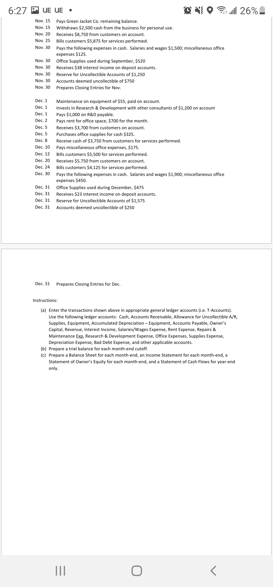 6:27 M UE UE
3 all 26%!
Nov. 15
Pays Green Jacket Co. remaining balance.
Nov. 15
Withdraws $2,500 cash from the business for personal use.
Nov. 20
Receives $8,750 from customers on account.
Nov. 25
Bills customers $5,875 for services performed.
Nov. 30
Pays the following expenses in cash. Salaries and wages $1,500; miscellaneous office
expenses $125.
Nov. 30
Office Supplies used during September, $520
Nov. 30
Receives $38 interest income on deposit accounts.
Nov. 30
Reserve for Uncollectible Accounts of $1,250
Nov. 30
Accounts deemed uncollectible of $750
Nov. 30
Prepares Closing Entries for Nov.
Dec. 1
Maintenance on equipment of $55, paid on account.
Dec. 1
Invests in Research & Development with other consultants of $1,200 on account
Dec. 1
Pays $1,000 on R&D payable.
Pays rent for office space, $700 for the month.
Dec. 2
Dec. 5
Receives $3,700 from customers on account.
Dec. 5
Purchases office supplies for cash $325.
Dec. 8
Receive cash of $3,750 from customers for services performed.
Dec. 10
Pays miscellaneous office expenses, $175.
Dec. 12
Bills customers $5,500 for services performed.
Dec. 20
Receives $5,750 from customers on account.
Dec. 24
Bills customers $4,125 for services performed.
Dec. 30
Pays the following expenses in cash. Salaries and wages $1,900; miscellaneous office
expenses $450.
Dec. 31
Office Supplies used during December, $475
Dec. 31
Receives $23 interest income on deposit accounts.
Dec. 31
Reserve for Uncollectible Accounts of $1,575
Dec. 31
Accounts deemed uncollectible of $250
Dec. 31
Prepares Closing Entries for Dec.
Instructions:
(a) Enter the transactions shown above in appropriate general ledger accounts (i.e. T-Accounts).
Use the following ledger accounts: Cash, Accounts Receivable, Allowance for Uncollectible A/R,
Supplies, Equipment, Accumulated Depreciation – Equipment, Accounts Payable, Owner's
Capital, Revenue, Interest Income, Salaries/Wages Expense, Rent Expense, Repairs &
Maintenance Exp, Research & Development Expense, Office Expenses, Supplies Expense,
Depreciation Expense, Bad Debt Expense, and other applicable accounts.
(b) Prepare a trial balance for each month-end cutoff.
(c) Prepare a Balance Sheet for each month-end, an Income Statement for each month-end, a
Statement of Owner's Equity for each month-end, and a Statement of Cash Flows for year-end
only.
II
