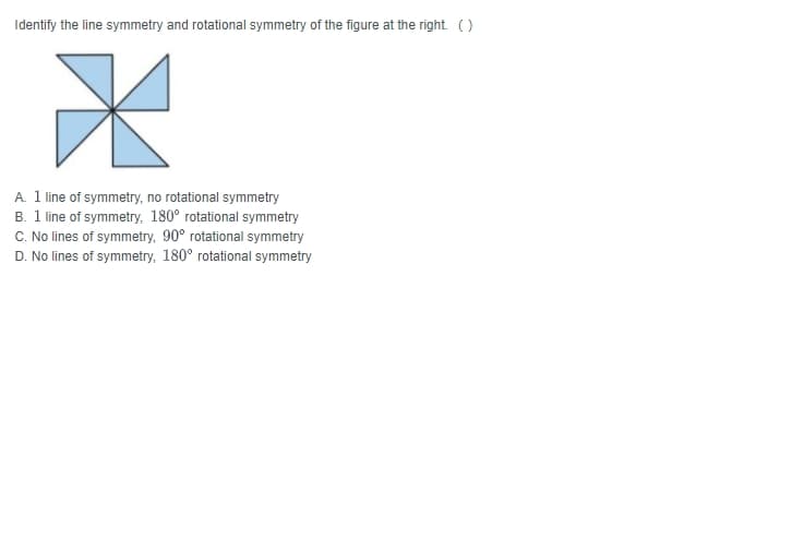 Identify the line symmetry and rotational symmetry of the figure at the right. (O
A. 1 line of symmetry, no rotational symmetry
B. 1 line of symmetry, 180° rotational symmetry
C. No lines of symmetry, 90° rotational symmetry
D. No lines of symmetry, 180° rotational symmetry
