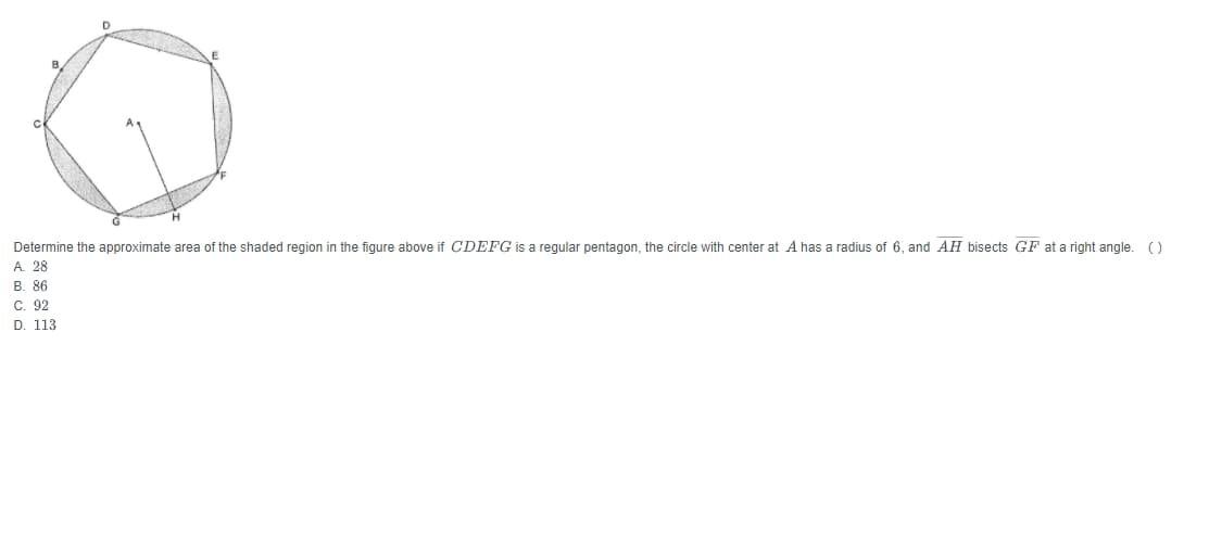 D
Determine the approximate area of the shaded region in the figure above if CDEFG is a regular pentagon, the circle with center at A has a radius of 6, and AH bisects GF at a right angle. ()
A. 28
B. 86
C. 92
D. 113
