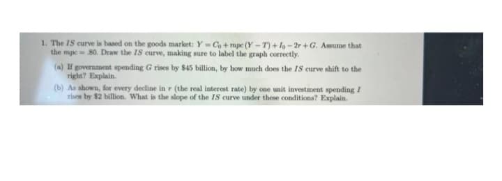 1. The IS curve is based on the goods market: Y- Co + mpe (Y -T) + lo-2r+G. Asume that
the mpe= 80. Draw the IS curve, making sure to label the graph correctly.
(a) If government spending G rises by $45 billion, by how much does the IS curve shift to the
right? Explain.
(b) As shown, for every decline in r (the real interest rate) by one unit investment spending I
rises by $2 billion. What is the slope of the IS curve under these conditions? Explain.
