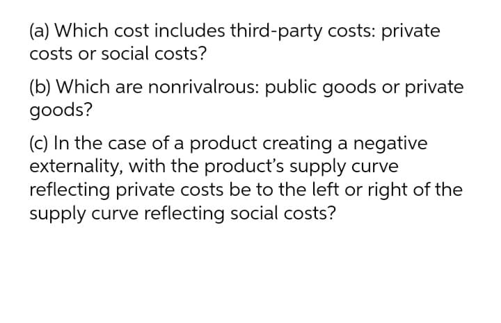 (a) Which cost includes third-party costs: private
costs or social costs?
(b) Which are nonrivalrous: public goods or private
goods?
(c) In the case of a product creating a negative
externality, with the product's supply curve
reflecting private costs be to the left or right of the
supply curve reflecting social costs?
