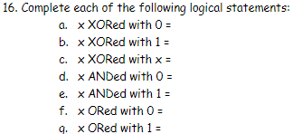 16. Complete
a.
each of the following logical statements:
x XORed with 0 =
b. x XORed with 1 =
c. x XORed with x =
d. x ANDed with 0 =
e. x ANDed with 1 =
f. x ORed with 0 =
q. x ORed with 1 =