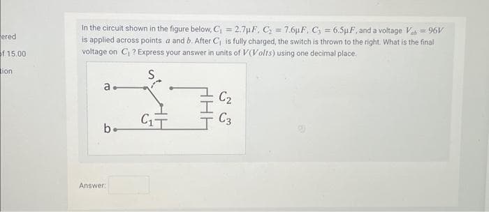 ered
of 15.00
tion
In the circuit shown in the figure below, C₁ = 2.7μF, C₂ = 7.6µF, C₁ = 6.5µF, and a voltage Vah = 96V
is applied across points a and b. After C₁ is fully charged, the switch is thrown to the right. What is the final
voltage on C₁ ? Express your answer in units of V(Volts) using one decimal place.
S
а.
b.
Answer:
C₁T
C₂
C3