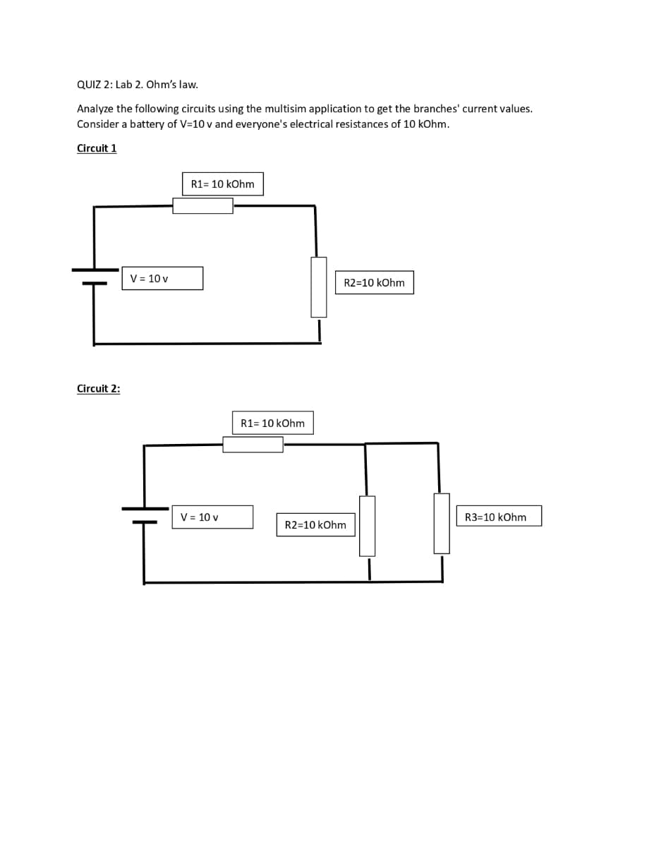 QUIZ 2: Lab 2. Ohm's law.
Analyze the following circuits using the multisim application to get the branches' current values.
Consider a battery of V=10v and everyone's electrical resistances of 10 kOhm.
Circuit 1
Circuit 2:
V = 10 v
R1 = 10 kOhm
V = 10 v
R1= 10 kOhm
R2=10 kOhm
R2=10 kOhm
R3-10 kOhm