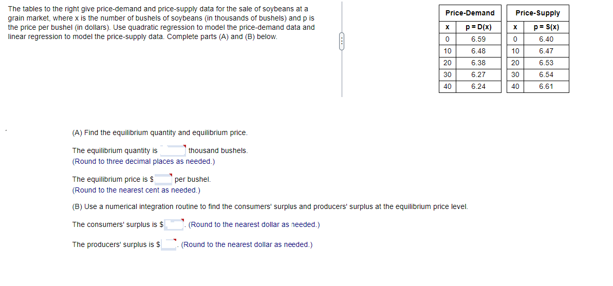 The tables to the right give price-demand and price-supply data for the sale of soybeans at a
grain market, where x is the number of bushels of soybeans (in thousands of bushels) and p is
the price per bushel (in dollars). Use quadratic regression to model the price-demand data and
linear regression to model the price-supply data. Complete parts (A) and (B) below.
(A) Find the equilibrium quantity and equilibrium price.
The equilibrium quantity is
thousand bushels.
(Round to three decimal places as needed.)
Price-Demand
p = D(x)
6.59
6.48
6.38
6.27
6.24
(Round to the nearest dollar as needed.)
X
0
10
20
30
40
The equilibrium price is $ per bushel.
(Round to the nearest cent as needed.)
(B) Use a numerical integration routine to find the consumers' surplus and producers' surplus at the equilibrium price level.
The consumers' surplus is $
(Round to the nearest dollar as needed.)
The producers' surplus is $
Price-Supply
p = S(x)
6.40
6.47
6.53
6.54
6.61
X
0
10
8888
20
30
40