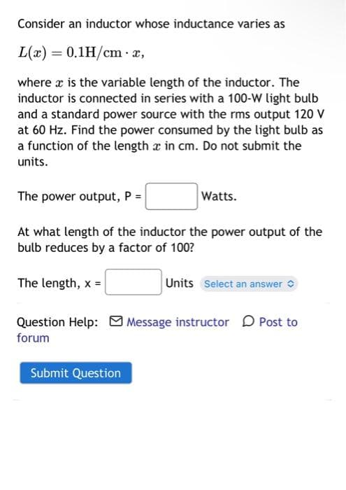 Consider an inductor whose inductance varies as
L(x) = 0.1H/cm. x,
where x is the variable length of the inductor. The
inductor is connected in series with a 100-W light bulb
and a standard power source with the rms output 120 V
at 60 Hz. Find the power consumed by the light bulb as
a function of the length x in cm. Do not submit the
units.
The power output, P =
At what length of the inductor the power output of the
bulb reduces by a factor of 100?
The length, x =
Watts.
Submit Question
Units Select an answer
Question Help: Message instructor Post to
forum