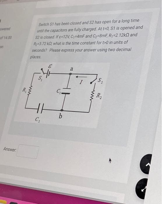 swered
of 14.00
on
Answer:
R₁
Switch S1 has been closed and S2 has open for a long time
until the capacitors are fully charged. At t=0, S1 is opened and
S2 is closed. If 8-12V, C₁=4mF and C₂-8mF, R₁-2.12k and
R₂=3.72 k; what is the time constant for t>0 in units of
seconds? Please express your answer using two decimal
places.
www
S₁
E
HH
C₂
C₁-
b
a
S₂
R₂