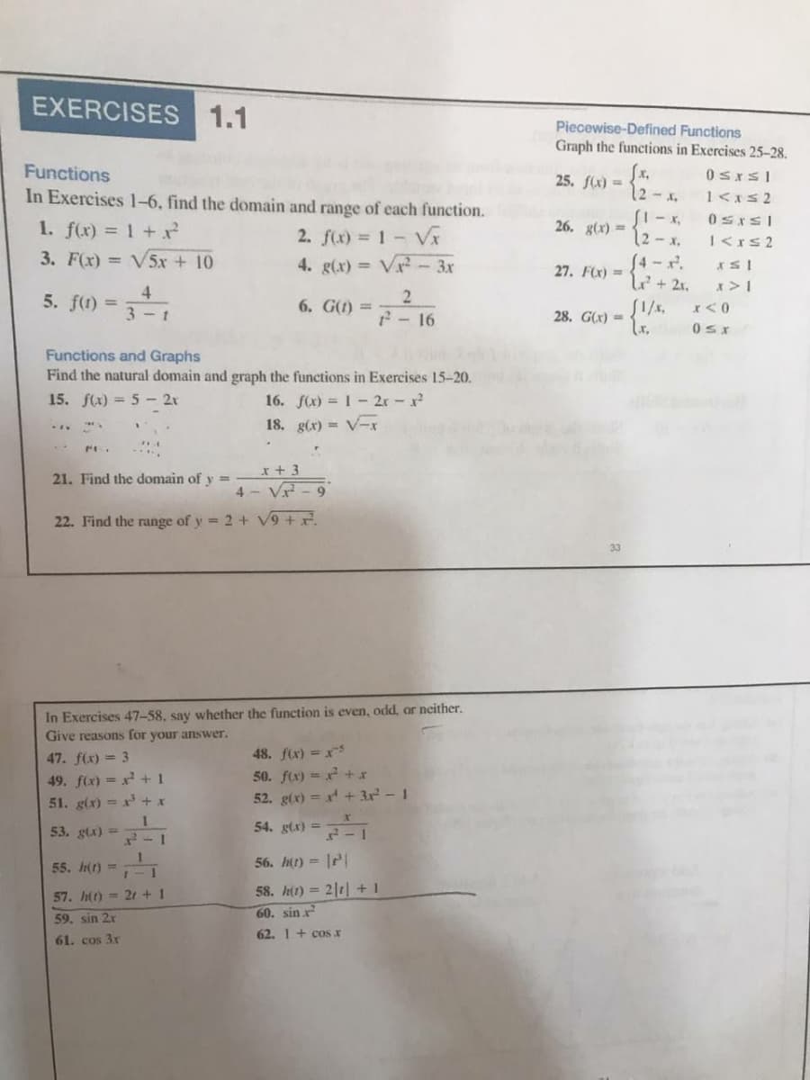 EXERCISES 1.1
Piecewise-Defined Functions
Graph the functions in Exercises 25-28.
Functions
0SISI
25. f(x) =
12-.
In Exercises 1-6, find the domain and range of each function.
26. g(x) =
1. f(x) = 1 +
3. F(x) = V5x + 10
2. f(x) = 1- Vx
4. g(x) = Vx-3x
12-x,
S4-x.
4+ 2r.
I<rs 2
27. F(x) =
x>1
4.
5. f) =
2
6. G(t) =
SI/x,
28. G(x) =
%3D
3 - t
2 - 16
Functions and Graphs
Find the natural domain and graph the functions in Exercises 15-20.
15. f(1) = 5 - 2r
16. f(x) = 1 - 2r -x
18. g(x) = V-x
x + 3
21. Find the domain of y =
4 - V - 9
22. Find the range of y = 2 + V9 + x.
In Exercises 47-58, say whether the function is even, odd, or neither.
Give reasons for your answer.
48. f(x) = x
50. fx) = + x
52. g(x) = r + 3r - 1
47. f(x) = 3
49. f(x) = x +1
51. g(x) = x + x
53. glx) =
54. gtx) =
55. h(t) =
56. htt) = |P|
58. htt) = 2|1| + 1
57. h() = 21 + 1
59. sin 21
60. sin x
62. 1 + cos x
61. cos 3x
