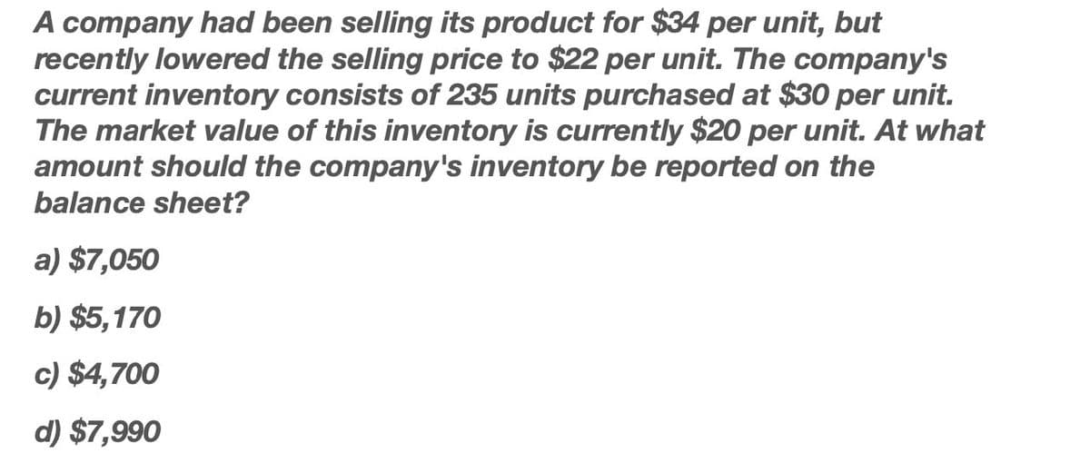 A company had been selling its product for $34 per unit, but
recently lowered the selling price to $22 per unit. The company's
current inventory consists of 235 units purchased at $30 per unit.
The market value of this inventory is currently $20 per unit. At what
amount should the company's inventory be reported on the
balance sheet?
a) $7,050
b) $5,170
c) $4,700
d) $7,990