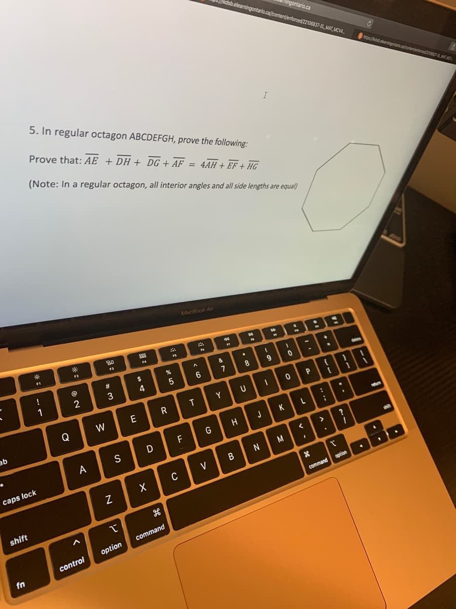 ab
.
shift
fn
2ő
1
5. In regular octagon ABCDEFGH, prove the following:
Prove that: AE + DH + DG + AF = 4AH + EF + HG
(Note: In a regular octagon, all interior angles and all side lengths are equal)
F1
caps lock
!
1
Q
*
F2
2
A
<
control
80
F3
#
W
w
3
N
S
1
option
298
FA
$
4
E
D
X
g
07 20
R
20
command
FS
5
MacBook Air
F
C
A
6
T
F6
G
V
kdsb.elearningontario.ca//content/enforced/22106837-EL MAT MCV4...
Y
m
දුහු
&
7
H
B
.
DE
" FR
8
U
I
J
N
(
9
I
ingontario.ca
1888
M
)
0
0 P
<
1
ОВЕ
>
command
?
1
T
option
C
8
https://dsbelearningontario.ca/contentenforced22106837-8. MAT, MCH.
return
shit