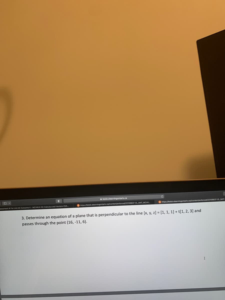 0
sessment #1 for Unit #2 Outcome 4-MCV4UV-02-Calculus and Vectors-EVA...
Ikdsb.elearningontario.ca
https://kdsb.elearningontario.ca//content/enforced/22106837-EL MAT MCV4...
https://kdsb.elearningontario.ca//content/enforced/22106837-EL MAT
3. Determine an equation of a plane that is perpendicular to the line [x, y, z] = [1, 1, 1] + t[1, 2, 3] and
passes through the point (16, -11, 6).
I