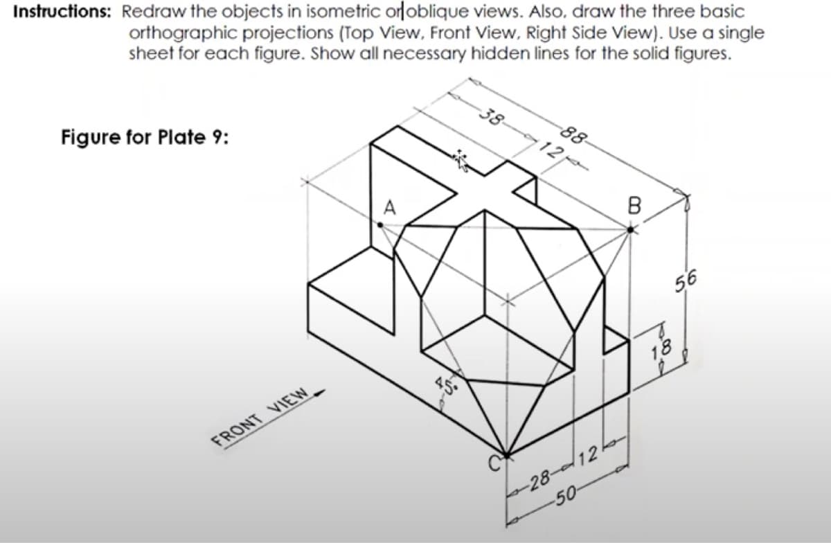 Instructions: Redraw the objects in isometric orloblique views. Also, draw the three basic
orthographic projections (Top View, Front View, Right Side View). Use a single
sheet for each figure. Show all necessary hidden lines for the solid figures.
Figure for Plate 9:
38-
88-
12
56
18
FRONT VIEW
28-12k
-50
