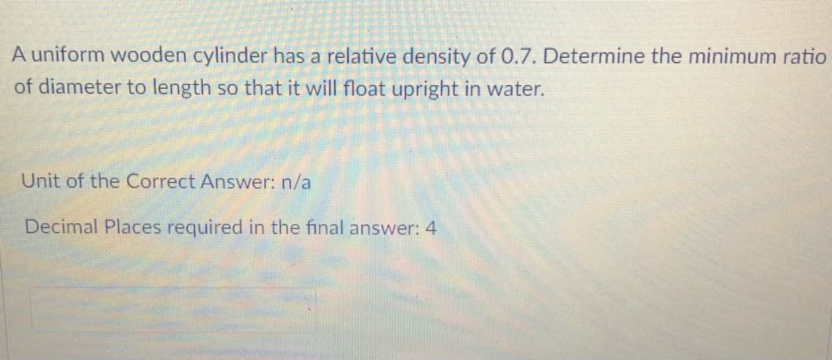 A uniform wooden cylinder has a relative density of 0.7. Determine the minimum ratio
of diameter to length so that it will float upright in water.
Unit of the Correct Answer: n/a
Decimal Places required in the final answer: 4
