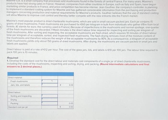 Maxime S.A. is a small company that processes wild mushrooms found in the forests of central France. For many years, Maxime's
products have had strong sales in France. However, companies from other countries in Europe, such as Italy and Spain, have begun
marketing similar products in France, and price competition has become intense. Jean Gauthier, the company's controller, is planning
to implement a standard costing system for Maxime and has gathered considerable information from the purchasing and production
managers concerning production and material requirements for Maxime's products. Gauthier believes that the use of standard costing
will allow Maxime to improve cost control and thereby better compete with the new entrants into the French market.
Maxime's most popular product is dried chanterelle mushrooms, which are sold in small vacuum-packed jars. Each jar contains 15
grams of dried mushrooms. Fresh mushrooms are purchased for €60 per kilogram in bulk from individuals who gather them from local
forests. (€ stands for euro, the currency used in France.) Because of imperfections in the mushrooms and normal spoilage, one-quarter
of the fresh mushrooms are discarded. Fifteen minutes is the direct labour time required for inspecting and sorting per kilogram of
fresh mushrooms. After sorting and inspecting, the acceptable mushrooms are flash-dried, which requires 10 minutes of direct labour
time per kilogram of acceptable, sorted, and inspected fresh mushrooms. The flash-drying removes most of the moisture content of
the mushrooms and therefore reduces the weight of the acceptable mushrooms by 80%. As a consequence, a kilogram of acceptable
fresh mushrooms yields only about 150 grams of dried mushrooms. After drying, the mushrooms are vacuum-packed in small jars and
labels are applied.
Direct labour is paid at a rate of €12 per hour. The cost of the glass jars, lids, and labels is €10 per 100 jars. The labour time required to
pack 100 jars is 10 minutes.
Required:
1. Develop the standard cost for the direct labour and materials cost components of a single jar of dried chanterelle mushrooms,
including the costs of the mushrooms, inspecting and sorting, drying, and packing. (Round intermediate calculations and final
answers to 2 decimal places.)
Direct material:
Fresh mushrooms
Jars, lids, and labels
Direct labour:
Sorting and inspecting
Drying
Packing
Standard cost per jar
€
€
0.00
0.00
0.00