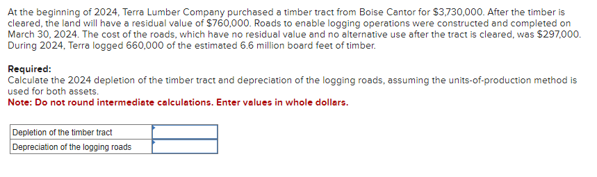 At the beginning of 2024, Terra Lumber Company purchased a timber tract from Boise Cantor for $3,730,000. After the timber is
cleared, the land will have a residual value of $760,000. Roads to enable logging operations were constructed and completed on
March 30, 2024. The cost of the roads, which have no residual value and no alternative use after the tract is cleared, was $297,000.
During 2024, Terra logged 660,000 of the estimated 6.6 million board feet of timber.
Required:
Calculate the 2024 depletion of the timber tract and depreciation of the logging roads, assuming the units-of-production method is
used for both assets.
Note: Do not round intermediate calculations. Enter values in whole dollars.
Depletion of the timber tract
Depreciation of the logging roads