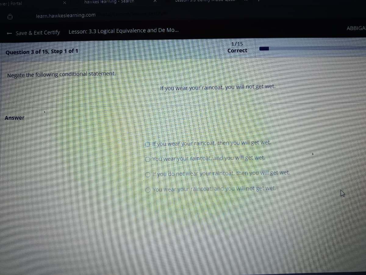 ever | Portal
x
hawkes learning - Search
learn.hawkeslearning.com
- Save & Exit Certify Lesson: 3.3 Logical Equivalence and De Mo...
Question 3 of 15. Step 1 of 1
Answer
Negate the following conditional statement.
1/15
Correct
If you wear your raincoat, you will not get wet.
If you wear your raincoat, then you will get wet.
You wear your raincoat, and you will get wet.
If you do notwear your raincoat, then you will get wet.
twet
4
ABBIGA