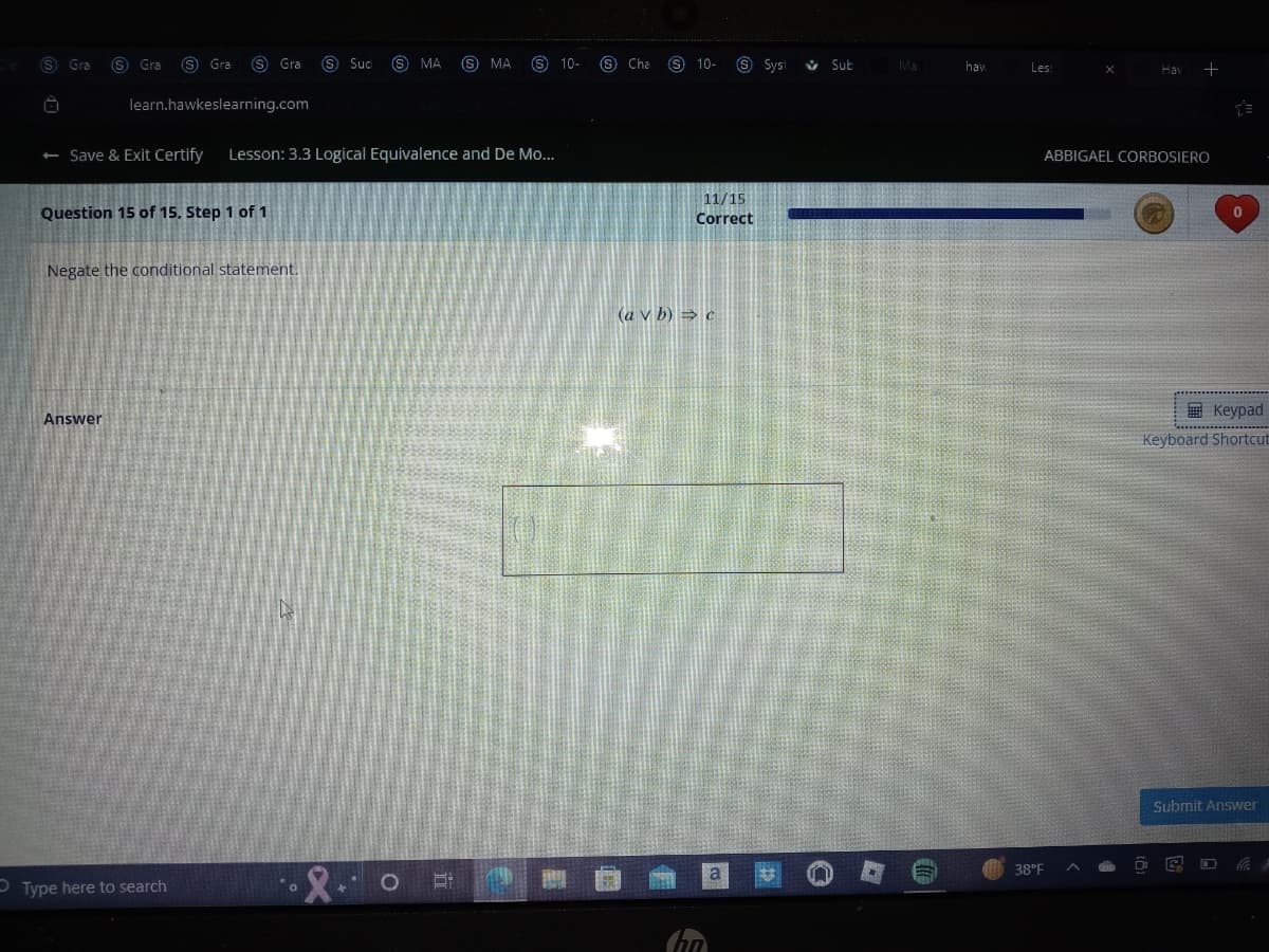 (S) Gra (S) Gra S Gra S Gra S Suc (S MA (S) MA
learn.hawkeslearning.com
← Save & Exit Certify Lesson: 3.3 Logical Equivalence and De Mo...
Question 15 of 15. Step 1 of 1
Negate the conditional statement.
Answer
Type here to search
5:
10-
Cha (S) 10-
S Syst
11/15
Correct
(a v b) ⇒ c
Sub
Ma
haw
Les:
Hav
ABBIGAEL CORBOSIERO
38°F
Keypad
Keyboard Shortcut
Submit Answer