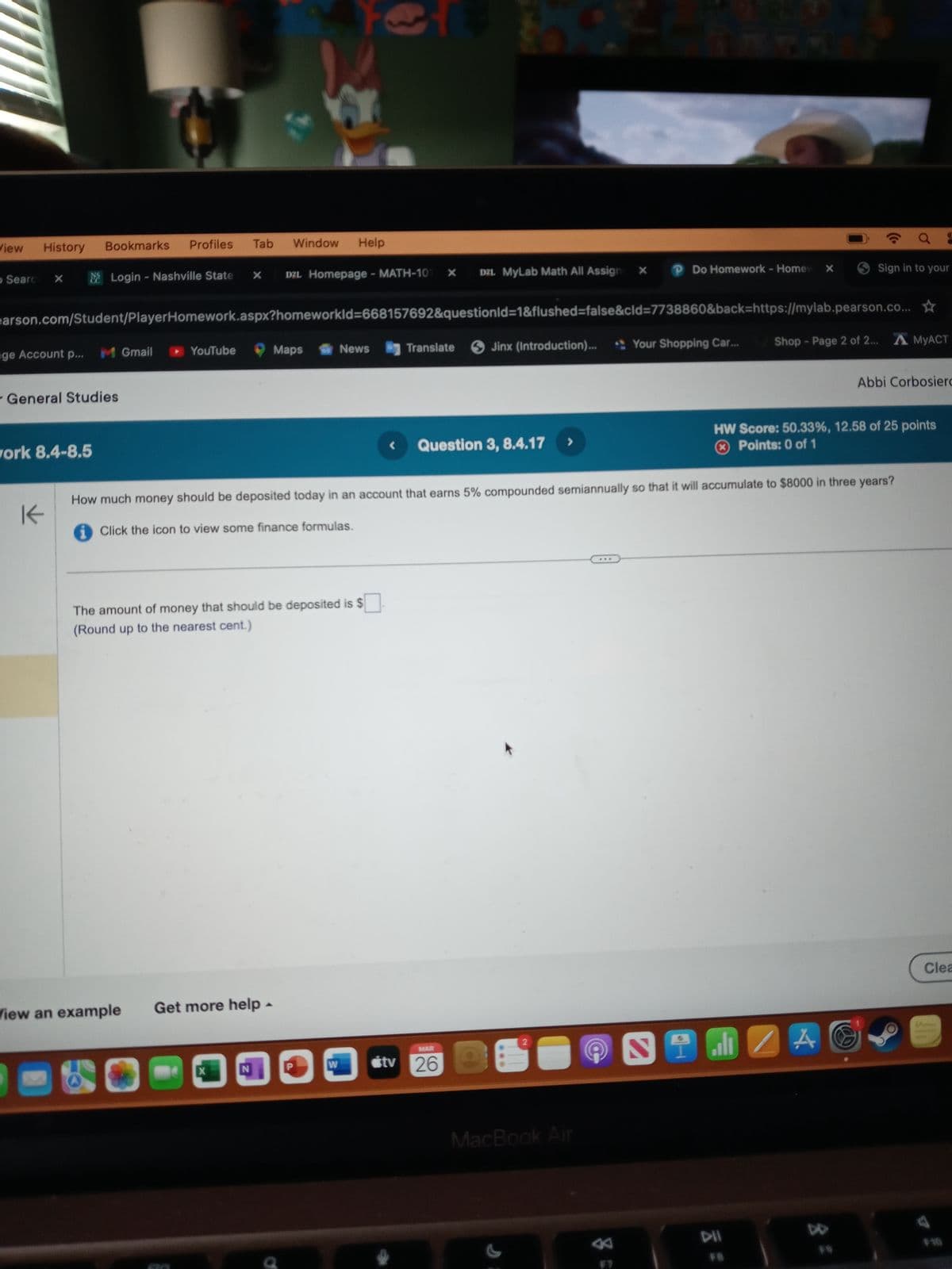 R
2
View
History
Bookmarks
Profiles
Tab
Window
Help
Searc
× Login - Nashville State
×
D2L Homepage - MATH-101
DZL MyLab Math All Assign
x
×
P Do Homework - Home ×
Sign in to your
earson.com/Student/PlayerHomework.aspx?homeworkId=668157692&questionid=1&flushed=false&cid=7738860&back=https://mylab.pearson.co...
Abbi Corbosierc
age Account p...
M Gmail
YouTube
Maps
News
Translate Jinx (Introduction)...
Your Shopping Car...
Shop - Page 2 of 2... AMYACT
General Studies
work 8.4-8.5
K
< Question 3, 8.4.17
>
HW Score: 50.33%, 12.58 of 25 points
× Points: 0 of 1
How much money should be deposited today in an account that earns 5% compounded semiannually so that it will accumulate to $8000 in three years?
Click the icon to view some finance formulas.
The amount of money that should be deposited is $ ☐.
(Round up to the nearest cent.)
View an example
Get more help
4
X
N
W
MAR
tv 26
***
MacBook Air
N
DII
FB
ZA
83
Clea