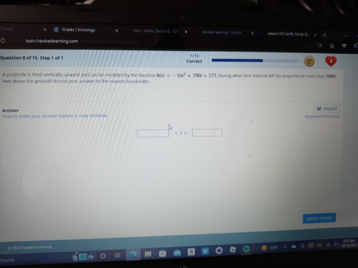 Grades | Schoology
https://learn.hawkeslearning.com/Portal/Lesson/lesson_certify
| Portal
X
Question 8 of 15, Step 1 of 1
Answer
How to enter your answer (opens in new window)
©2022 Hawkes Learning
Search
X
Mail-Malik, Zavion K. - Out
B
X
A projectile is fired vertically upward and can be modeled by the function h(t)=-1612 + 7001 + 275. During what time interval will the projectile be more than 3000
feet above the ground? Round your answer to the nearest hundredth.
7/15
Correct
hawkes learning- Search
< 1<
a
Lesson 5.6 Certify Mode Qu
33°F
+
D
Keypad
Keyboard Shortcuts
Submit Answer
E 5 C
d
9:33 AM
10/18/2022