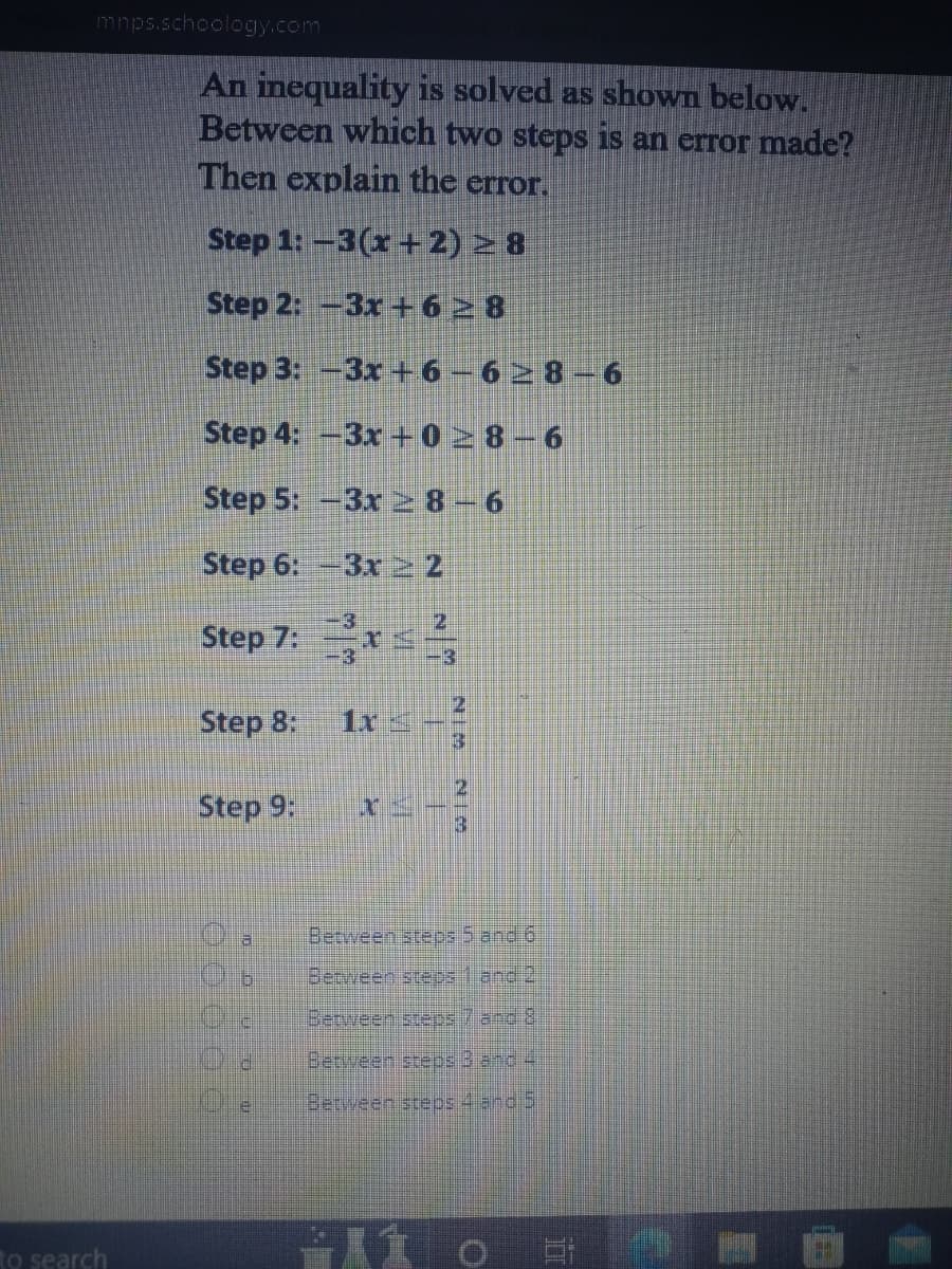 mnps.schoology.com
to search
An inequality is solved as shown below.
Between which two steps is an error made?
Then explain the error.
Step 1: -3(x+2) ≥8
Step 2: -3x+628
Step 3: -3x+6-6≥8 6
Step 4: -3x+028-6
Step 5: -3x ≥ 8-6
Step 6: -3x ≥ 2
Step 7: x==
Step 8:
Step 9:
5
C
12
1x
HEATH
3
Between steps 5 and 6
Between steps and 2
Between steps 7 and 8
Between steps 3 and 4
Between steps 4 and
5
0