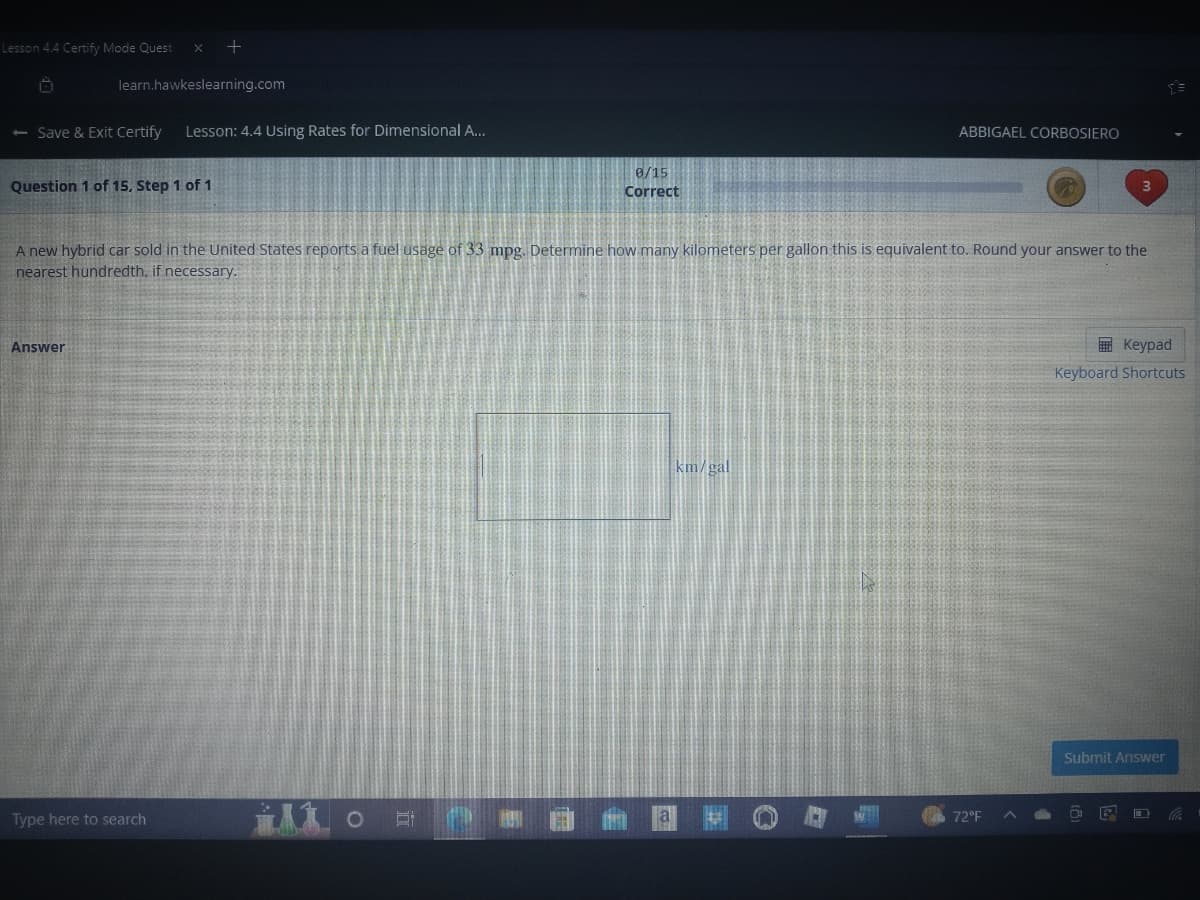 Lesson 4.4 Certify Mode Quest x +
Ö
learn.hawkeslearning.com
- Save & Exit Certify Lesson: 4.4 Using Rates for Dimensional A...
Question 1 of 15. Step 1 of 1
Answer
A new hybrid car sold in the United States reports a fuel usage of 33 mpg. Determine how many kilometers per gallon this is equivalent to. Round your answer to the
nearest hundredth, if necessary.
Type here to search
0/15
Correct
ilo
€
a
ABBIGAEL CORBOSIERO
km/gal
72°F
Keypad
Keyboard Shortcuts
Submit Answer
!!!
E
Co