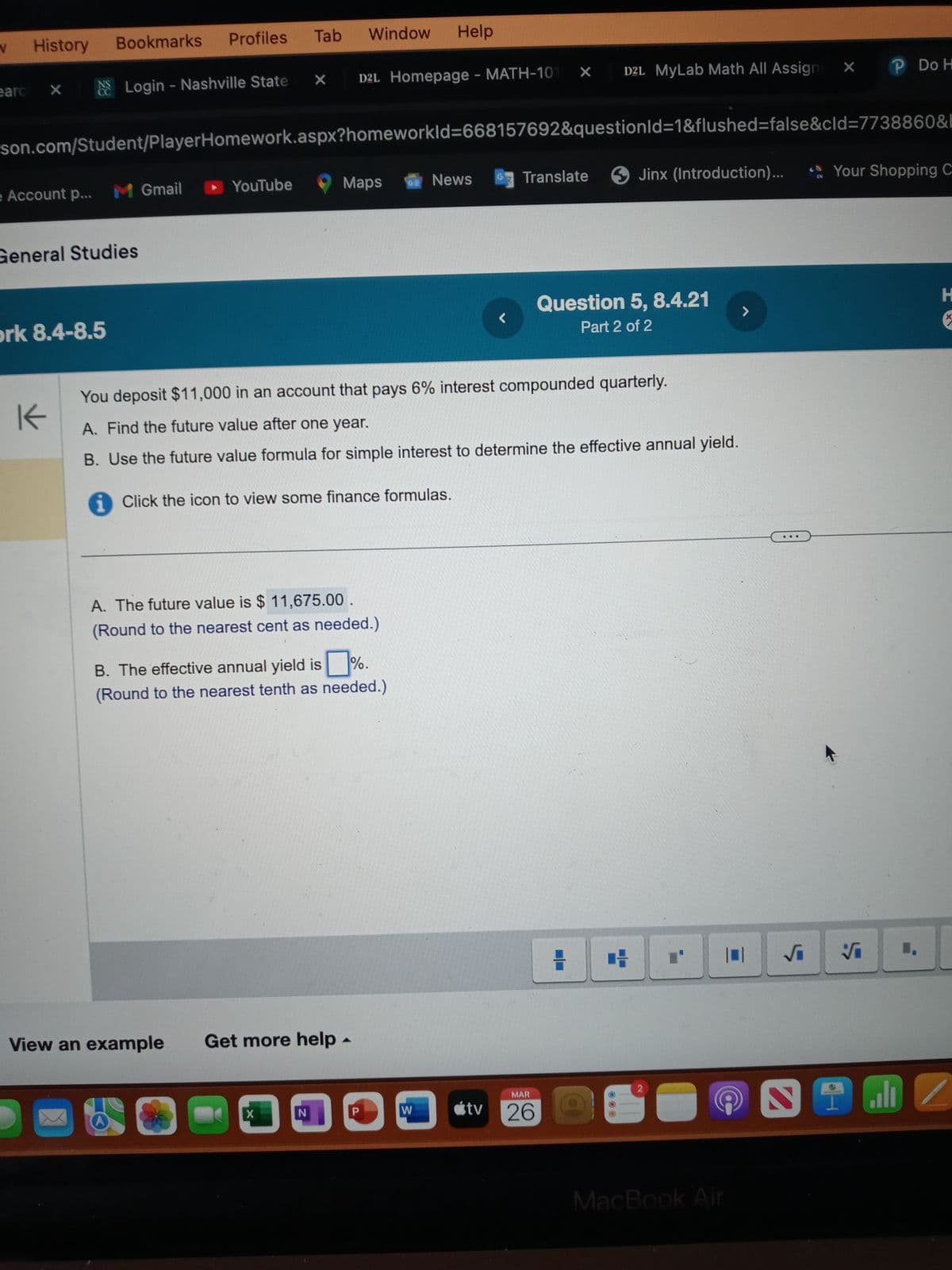 V
History
Bookmarks
Profiles
Tab
Window Help
earc
×
Login - Nashville State X
D2L Homepage - MATH-101 X
D2L MyLab Math All Assigni
P Do H
son.com/Student/PlayerHomework.aspx?homeworkId=668157692&questionId=1&flushed=false&cid=7738860&b
e Account p...
M Gmail
YouTube
Maps
08
News
Translate
Jinx (Introduction)...
EN
Your Shopping
General Studies
H
L
Question 5, 8.4.21
Part 2 of 2
>
pork 8.4-8.5
K
You deposit $11,000 in an account that pays 6% interest compounded quarterly.
A. Find the future value after one year.
B. Use the future value formula for simple interest to determine the effective annual yield.
Click the icon to view some finance formulas.
A. The future value is $ 11,675.00
(Round to the nearest cent as needed.)
B. The effective annual yield is %.
(Round to the nearest tenth as needed.)
View an example
Get more help
4
N
งงงง
H
MAR
tv 26
2
MacBook Air
S
..
Z