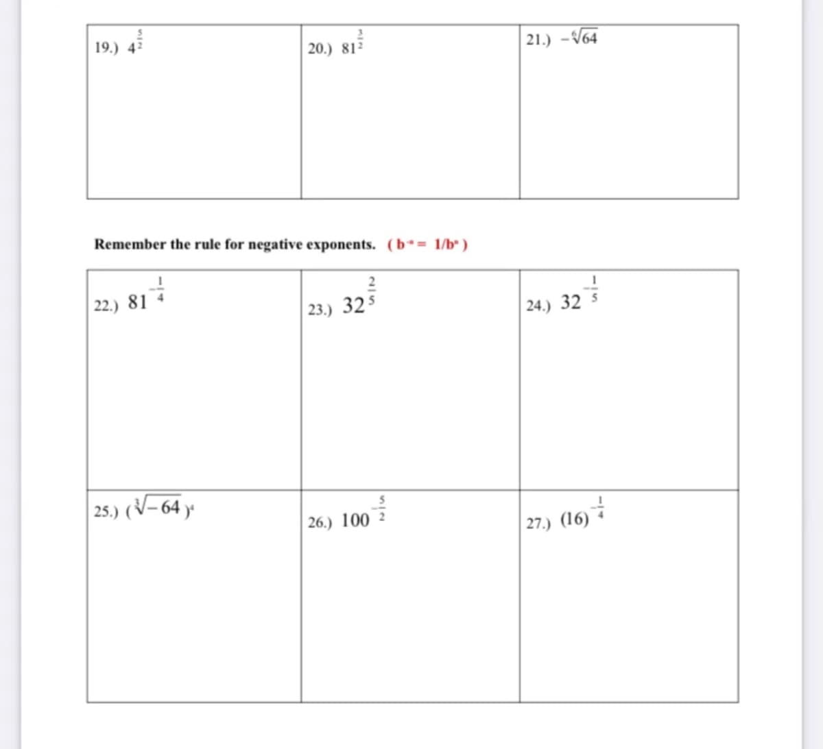 19.) 42
20.) 81²
21.) -V64
Remember the rule for negative exponents. (b*= 1/b* )
| 22.) 81 4
2
23.) 32$
24.) 32 5
25.) (V- 64 y
26.) 100
| 27.) (16) *
