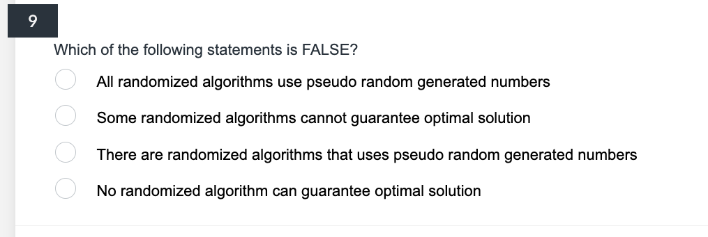 9
Which of the following statements is FALSE?
o o o o
All randomized algorithms use pseudo random generated numbers
Some randomized algorithms cannot guarantee optimal solution
There are randomized algorithms that uses pseudo random generated numbers
No randomized algorithm can guarantee optimal solution