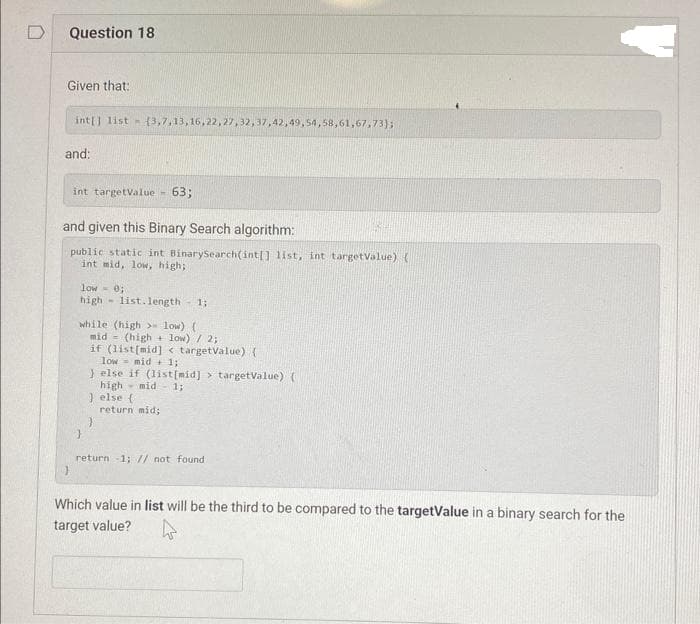 Question 18
Given that:
int[] list (3,7,13,16,22,27,32,37,42,49,54,58,61,67,73);
and:
int targetValue
m
and given this Binary Search algorithm:
public static int BinarySearch(int[] list, int targetValue) (
int mid, low, high;
63;
low 0;
high list.length 1;
while (high > low) (
mid
(high
low) / 2;
if (list[mid] < targetValue) (
low mid+ 1;
} else {
}
} else if (list[mid]> targetValue) (
high mid 1;
return mid;
return -1; // not found
Which value in list will be the third to be compared to the targetValue in a binary search for the
target value?