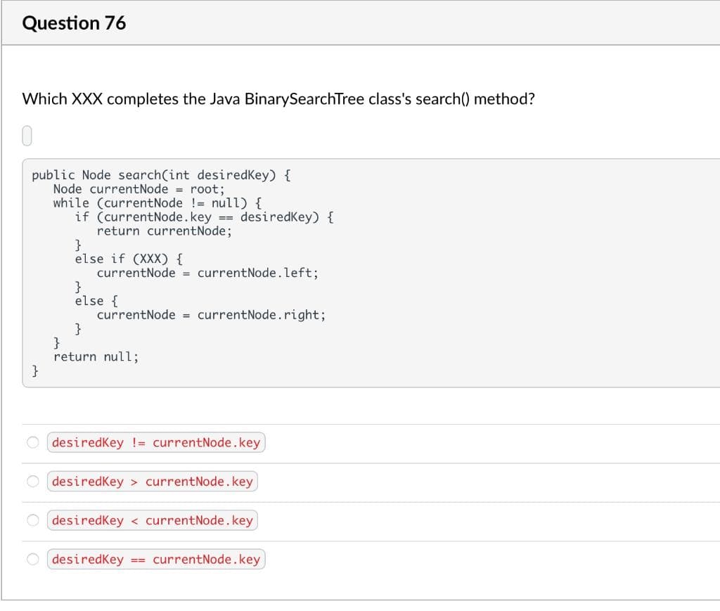 Question 76
Which XXX completes the Java BinarySearchTree class's search() method?
public Node search(int desiredkey) {
Node currentNode = root;
while (currentNode != null) {
if (currentNode. key == desiredkey) {
return currentNode;
}
}
else if (XXX) {
currentNode = currentNode.left;
}
else {
currentNode = currentNode.right;
}
}
return null;
desiredKey != currentNode.key
desiredkey currentNode.key
O desiredkey < currentNode. key
desiredkey == currentNode.key