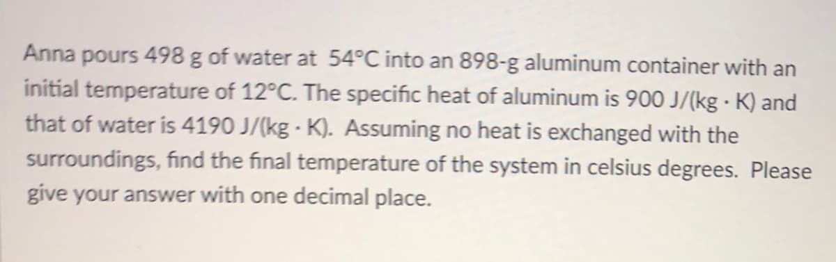 Anna pours 498 g of water at 54°C into an 898-g aluminum container with an
initial temperature of 12°C. The specific heat of aluminum is 900 J/(kg · K) and
that of water is 4190 J/(kg - K). Assuming no heat is exchanged with the
surroundings, find the final temperature of the system in celsius degrees. Please
give your answer with one decimal place.
