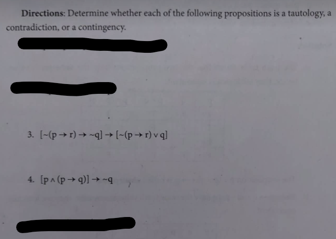 Directions: Determine whether each of the following propositions is a tautology, a
contradiction, or a contingency.
3. [-(p→r) → ~q]l → [~(p → r) v q]
4. [p^ (p → q)] → ~q
