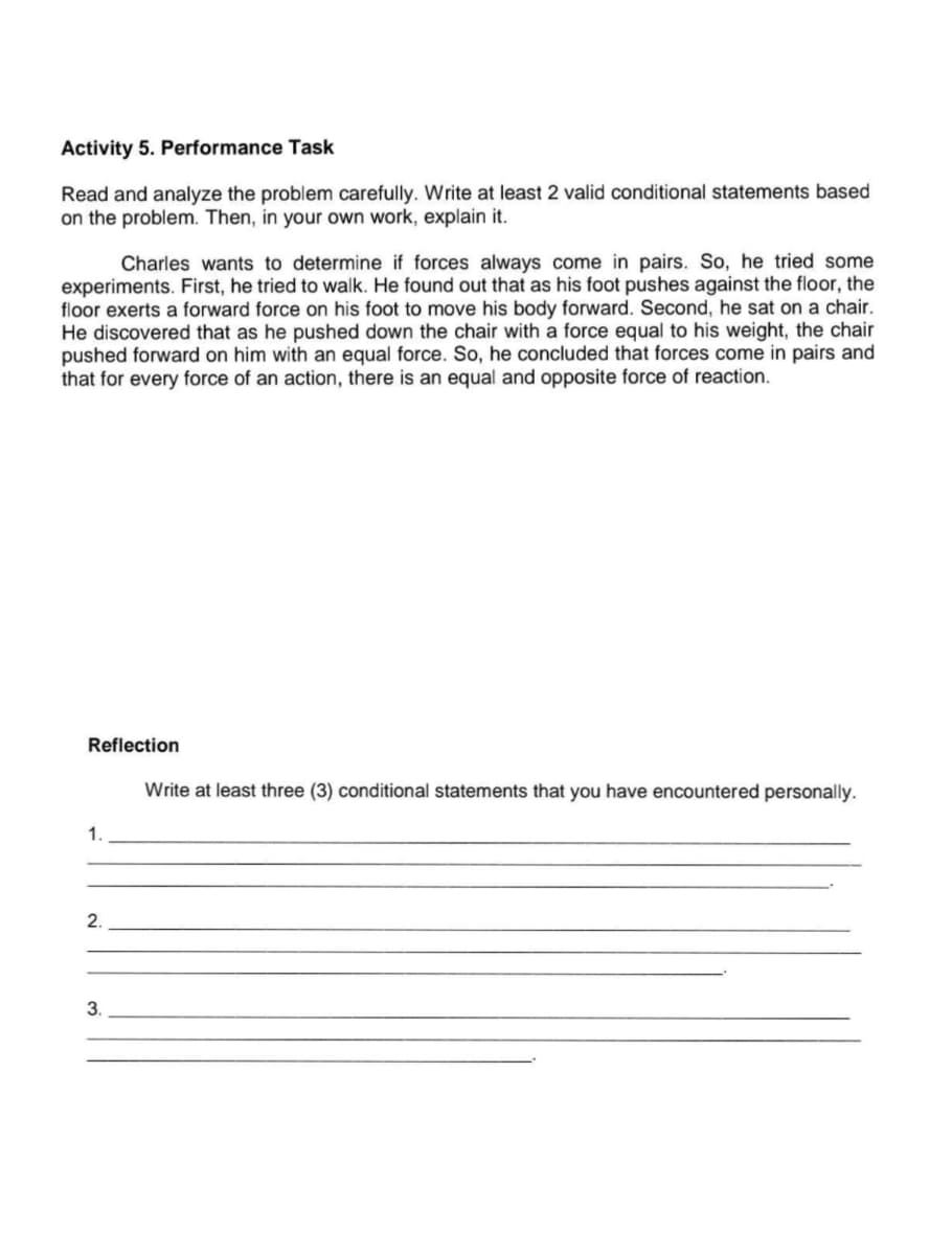 Activity 5. Performance Task
Read and analyze the problem carefully. Write at least 2 valid conditional statements based
on the problem. Then, in your own work, explain it.
Charles wants to determine if forces always come in pairs. So, he tried some
experiments. First, he tried to walk. He found out that as his foot pushes against the floor, the
floor exerts a forward force on his foot to move his body forward. Second, he sat on a chair.
He discovered that as he pushed down the chair with a force equal to his weight, the chair
pushed forward on him with an equal force. So, he concluded that forces come in pairs and
that for every force of an action, there is an equal and opposite force of reaction.
Reflection
Write at least three (3) conditional statements that you have encountered personally.
1.
2.
3.
