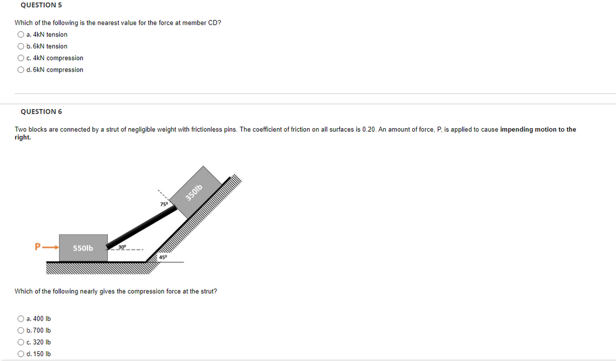 QUESTION 5
Which of the following is the nearest value for the force at member CD?
O a. 4kN tension
O b. 6kN tension
O c. 4kN compression
O d. 6kN compression
QUESTION 6
Two blocks are connected by a strut of negligible weight with frictionless pins. The coefficient of friction on all surfaces is 0.20. An amount of force, P, is applied to cause impending motion to the
right.
P
550lb
O a. 400 lb
O b. 700 lb
O c. 320 lb
O d. 150 lb
75⁰
45°
350lb
Which of the following nearly gives the compression force at the strut?