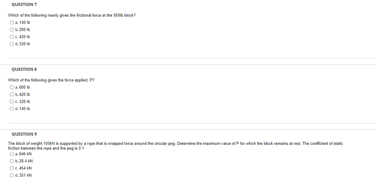 QUESTION 7
Which of the following nearly gives the frictional force at the 550lb block?
O a. 140 lb
O b. 200 lb
O c. 420 lb
O d. 320 lb
QUESTION 8
Which of the following gives the force applied, P?
O a. 600 lb
O b. 420 lb
O c. 320 lb
O d. 140 lb
QUESTION 9
The block of weight 100kN is supported by a rope that is wrapped twice around the circular peg. Determine the maximum value of P for which the block remains at rest. The coefficient of static
friction between the rope and the peg is 0.1
O a. 846 kN
O b. 28.4 kN
O c. 454 KN
O d. 351 kN