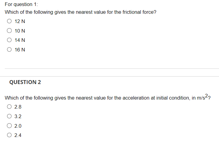 For question 1:
Which of the following gives the nearest value for the frictional force?
O 12 N
10 N
14 N
O 16 N
QUESTION 2
Which of the following gives the nearest value for the acceleration at initial condition, in m/s²?
O 2.8
3.2
2.0
O 2.4