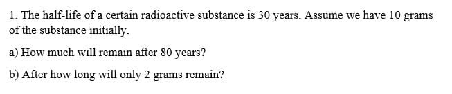 1. The half-life of a certain radioactive substance is 30 years. Assume we have 10 grams
of the substance initially.
a) How much will remain after 80 years?
b) After how long will only 2 grams remain?