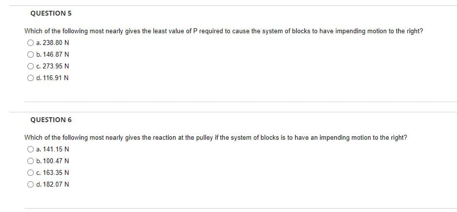 QUESTION 5
Which of the following most nearly gives the least value of P required to cause the system of blocks to have impending motion to the right?
a. 238.80 N
b. 146.87 N
c. 273.95 N
d. 116.91 N
QUESTION 6
Which of the following most nearly gives the reaction at the pulley if the system of blocks is to have an impending motion to the right?
O a. 141.15 N
O b. 100.47 N
O c. 163.35 N
O d. 182.07 N