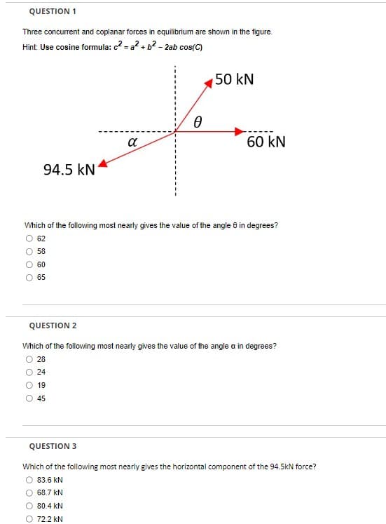 QUESTION 1
Three concurrent and coplanar forces in equilibrium are shown in the figure.
Hint: Use cosine formula: c²= a² + b² - 2ab cos(C)
94.5 kN
0 00
60
65
α
0
Which of the following most nearly gives the value of the angle 8 in degrees?
O 62
58
50 kN
68.7 kN
O 80.4 KN
O 72.2 KN
60 KN
QUESTION 2
Which of the following most nearly gives the value of the angle a in degrees?
28
24
19
45
QUESTION 3
Which of the following most nearly gives the horizontal component of the 94.5kN force?
O 83.6 KN