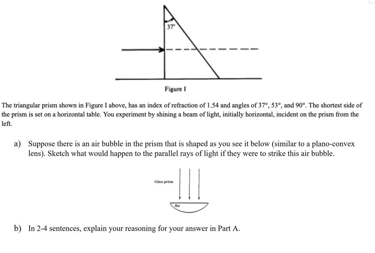 37
Figure I
The triangular prism shown in Figure I above, has an index of refraction of 1.54 and angles of 37°, 53°, and 90°. The shortest side of
the prism is set on a horizontal table. You experiment by shining a beam of light, initially horizontal, incident on the prism from the
left.
a) Suppose there is an air bubble in the prism that is shaped as you see it below (similar to a plano-convex
lens). Sketch what would happen to the parallel rays of light if they were to strike this air bubble.
-
Glass prism
Air
b) In 2-4 sentences, explain your reasoning for your answer in Part A.
|
