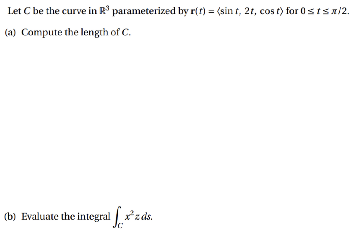 Let C be the curve in R3 parameterized by r(t) = (sin t, 2t, cos t) for 0 < t < n/2.
(a) Compute the length of C.
(b) Evaluate the integral | x
²zds.
