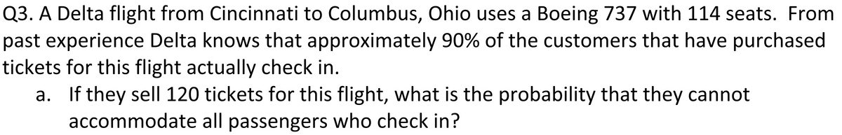 Q3. A Delta flight from Cincinnati to Columbus, Ohio uses a Boeing 737 with 114 seats. From
past experience Delta knows that approximately 90% of the customers that have purchased
tickets for this flight actually check in.
a. If they sel| 120 tickets for this flight, what is the probability that they cannot
accommodate all passengers who check in?
