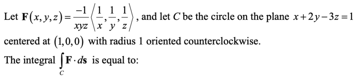 -1 /1 1 1
Let F(x,y,z)=
and let C be the circle on the plane x+2y– 3z =1
xyz \x y z
centered at (1,0,0) with radius 1 oriented counterclockwise.
The integral | F ·ds is equal to:
C
