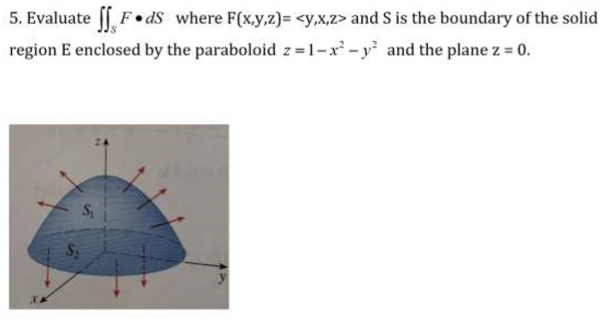 5. Evaluate || F dS where F(x,y,z)%3D <y,x,z> and S is the boundary of the solid
region E enclosed by the paraboloid z=1-x -y and the plane z = 0.
