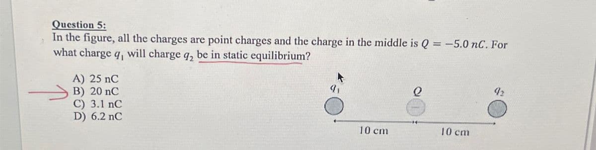 Question 5:
In the figure, all the charges are point charges and the charge in the middle is Q = -5.0 nC. For
what charge q, will charge q₂ be in static equilibrium?
A) 25 nC
B) 20 nC
C) 3.1 nC
D) 6.2 nC
10 cm
e
10 cm
92