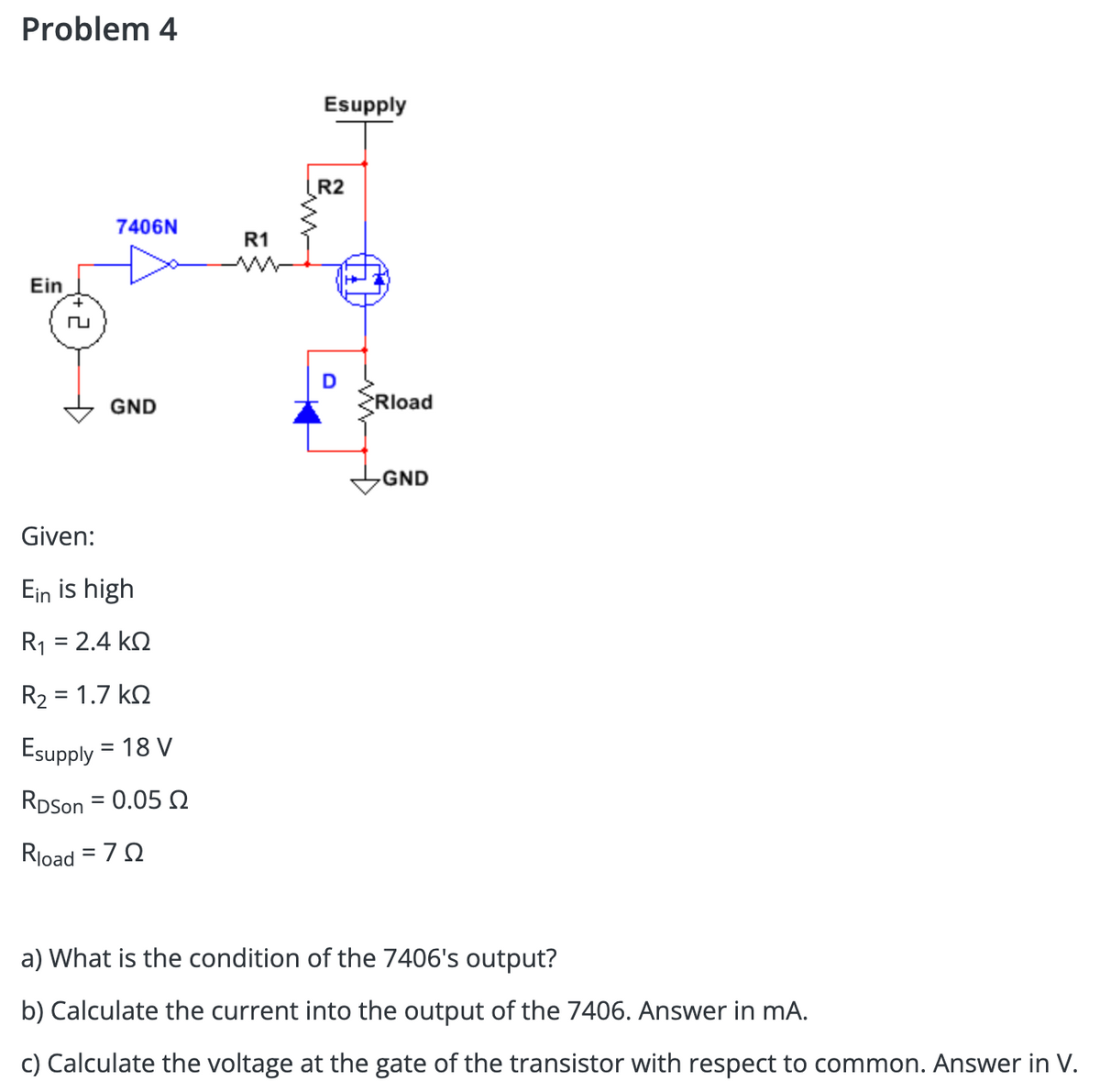 Problem 4
Ein
7406N
GND
Given:
Ein is high
R1 = 2.4 ΚΩ
R₂ = 1.7kQ
Esupply = 18 V
RDSon = 0.05 2
Rload = 70
R1
Esupply
R2
D
>Rload
GND
a) What is the condition of the 7406's output?
b) Calculate the current into the output of the 7406. Answer in mA.
c) Calculate the voltage at the gate of the transistor with respect to common. Answer in V.