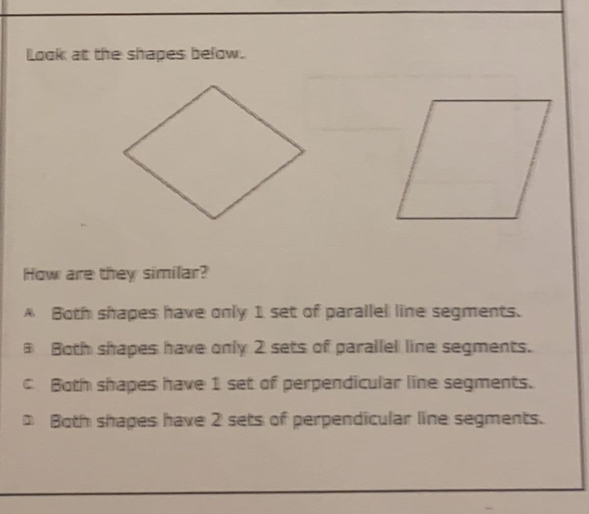 Loak at the shapes below.
How are they similar?
A Both shapes have anly 1 set of parallel line segments.
B Both shapes have anly 2 sets of parallel line segments.
C Both shapes have 1 set of perpendicular line segments.
DBoth shapes have 2 sets of perpendicular line segments.
