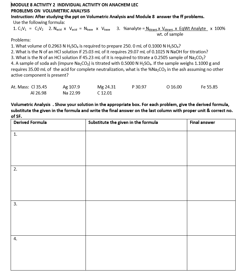 MODULE 8 ACTIVITY 2 INDIVIDUAL ACTIVITY ON ANACHEM LEC
PROBLEMS ON VOLUMETRIC ANALYSIS
Instruction: After studying the ppt on Volumetric Analysis and Module 8 answer the ff problems.
Use the following formula:
3. %analyte = Ntrant X_Vitrant X EqWt Analyte x 100%
wt. of sample
1. GV1 = CV2 2. Nacid x Vacid = Noase x Vbase
Problems:
1. What volume of 0.2963 N H,SO, is required to prepare 250. 0 ml of 0.1000 N H;SO4?
2. What is the N of an HCl solution if 25.03 mL of it requires 29.07 ml of 0.1025 N NaOH for titration?
3. What is the N of an HCl solution if 45.23 ml of it is required to titrate a 0.2505 sample of Na;CO;?
4. A sample of soda ash (impure Na,CO3) is titrated with 0.5000 N H,SO4. If the sample weighs 1.1000 g and
requires 35.00 ml of the acid for complete neutralization, what is the %Na,CO; in the ash assuming no other
active component is present?
At. Mass: CI 35.45
Ag 107.9
P 30.97
O 16.00
Fe 55.85
Mg 24.31
C 12.01
Al 26.98
Na 22.99
Volumetric Analysis . Show your solution in the appropriate box. For each problem, give the derived formula,
substitute the given in the formula and write the final answer on the last column with proper unit & correct no.
of SF.
Derived Formula
Substitute the given in the formula
Final answer
1.
3.
4.
2.
