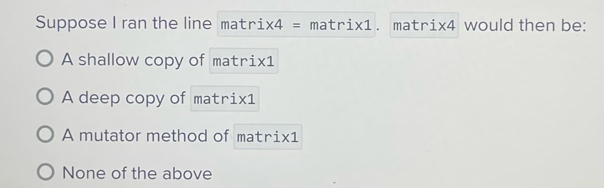 Suppose I ran the line matrix4
O A shallow copy of matrix1
=
A deep copy of matrix1
O A mutator method of matrix1
O None of the above
matrix1. matrix4 would then be: